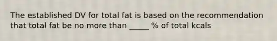 The established DV for total fat is based on the recommendation that total fat be no more than _____ % of total kcals