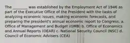 The ________ was established by the Employment Act of 1946 as part of the Executive Office of the President with the tasks of analyzing economic issues, making economic forecasts, and preparing the president's annual economic report to Congress. a. Office of Management and Budget (OMB) b. Office of Economics and Annual Reports (OEAR) c. National Security Council (NSC) d. Council of Economic Advisers (CEA)