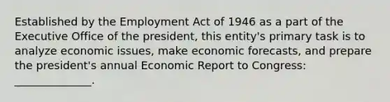 Established by the Employment Act of 1946 as a part of the Executive Office of the president, this entity's primary task is to analyze economic issues, make economic forecasts, and prepare the president's annual Economic Report to Congress: ______________.