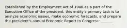 Established by the Employment Act of 1946 as a part of the Executive Office of the president, this entity's primary task is to analyze economic issues, make economic forecasts, and prepare the president's annual Economic Report to Congress: _______