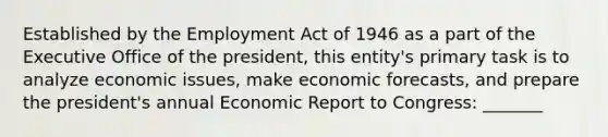 Established by the Employment Act of 1946 as a part of the Executive Office of the president, this entity's primary task is to analyze economic issues, make economic forecasts, and prepare the president's annual Economic Report to Congress: _______