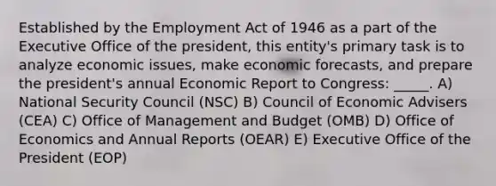 Established by the Employment Act of 1946 as a part of the Executive Office of the president, this entity's primary task is to analyze economic issues, make economic forecasts, and prepare the president's annual Economic Report to Congress: _____. A) National Security Council (NSC) B) Council of Economic Advisers (CEA) C) Office of Management and Budget (OMB) D) Office of Economics and Annual Reports (OEAR) E) Executive Office of the President (EOP)