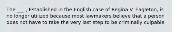 The ___ , Established in the English case of Regina V. Eagleton, is no longer utilized because most lawmakers believe that a person does not have to take the very last step to be criminally culpable