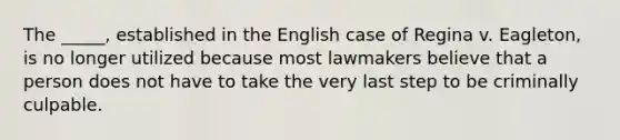 The _____, established in the English case of Regina v. Eagleton, is no longer utilized because most lawmakers believe that a person does not have to take the very last step to be criminally culpable.