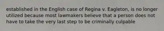 established in the English case of Regina v. Eagleton, is no longer utilized because most lawmakers believe that a person does not have to take the very last step to be criminally culpable