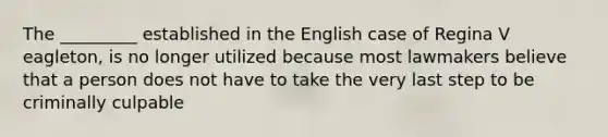 The _________ established in the English case of Regina V eagleton, is no longer utilized because most lawmakers believe that a person does not have to take the very last step to be criminally culpable