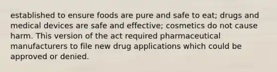 established to ensure foods are pure and safe to eat; drugs and medical devices are safe and effective; cosmetics do not cause harm. This version of the act required pharmaceutical manufacturers to file new drug applications which could be approved or denied.