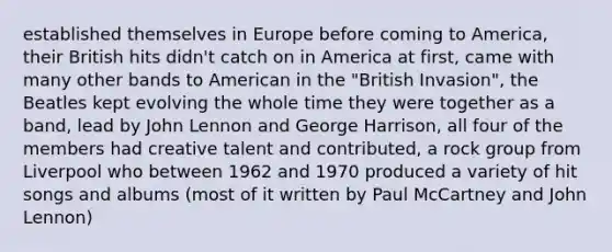 established themselves in Europe before coming to America, their British hits didn't catch on in America at first, came with many other bands to American in the "British Invasion", the Beatles kept evolving the whole time they were together as a band, lead by John Lennon and George Harrison, all four of the members had creative talent and contributed, a rock group from Liverpool who between 1962 and 1970 produced a variety of hit songs and albums (most of it written by Paul McCartney and John Lennon)