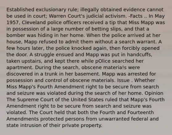 Established exclusionary rule; illegally obtained evidence cannot be used in court; Warren Court's judicial activism. -Facts .. In May 1957, Cleveland police officers received a tip that Miss Mapp was in possession of a large number of betting slips, and that a bomber was hiding in her home. When the police arrived at her house, Mapp refused to admit them without a search warrant. A few hours later, the police knocked again, then forcibly opened the door. A struggle ensued and Mapp was put in handcuffs, taken upstairs, and kept there while pOlice searched her apartment. During the search, obscene materia!s were discovered in a trunk in her basement. Mapp was arrested for possession and control of obscene materials. Issue . Whether Miss Mapp's Fourth Amendment right to be secure from search and seizure was violated during the search of her home. Opinion The Supreme Court of the United States ruled that Mapp's Fourth Amendment right to be secure from search and seizure was violated. The Court held that both the Fourth and Fourteenth Amendments protected persons from unwarranted federal and state intrusion of their private property.