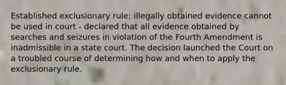 Established exclusionary rule; illegally obtained evidence cannot be used in court - declared that all evidence obtained by searches and seizures in violation of the Fourth Amendment is inadmissible in a state court. The decision launched the Court on a troubled course of determining how and when to apply the exclusionary rule.