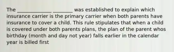 The ______________ ________ was established to explain which insurance carrier is the primary carrier when both parents have insurance to cover a child. This rule stipulates that when a child is covered under both parents plans, the plan of the parent whos birthday (month and day not year) falls earlier in the calendar year is billed first