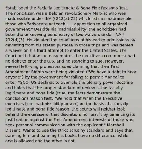 Established the Facially Legitimate & Bona Fide Reasons Test. The noncitizen was a Belgian revolutionary Marxist who was inadmissible under INA § 212(a)(28) which lists as inadmissible those who "advocate or teach . . . opposition to all organized government." Despite his inadmissibility, the noncitizen had been the unknowing beneficiary of two waivers under INA § 212(d)(3). He violated the conditions of his earlier admissions by deviating from his stated purpose in those trips and was denied a waiver on his third attempt to enter the United States. The Court held that as an easy matter the noncitizen communist had no right to enter the U.S. and no standing to sue. However, several left-wing professors sued claiming that their First Amendment Rights were being violated ("We have a right to hear anyone") by the government for failing to permit Mandel to enter. *SCOTUS declines to overrule the plenary power doctrine and holds that the proper standard of review is the facially legitimate and bona fide (true, the facts demonstrate the conclusion) reason test. "We hold that when the Executive exercises [the inadmissibility power] on the basis of a facially legitimate and bona fide reason, the courts will neither look behind the exercise of that discretion, nor test it by balancing its justification against the First Amendment interests of those who seek personal communication with the applicant." Marshall Dissent: Wants to use the strict scrutiny standard and says that banning him and banning his books have no difference, while one is allowed and the other is not.