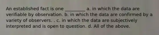 An established fact is one _________ a. in which the data are verifiable by observation. b. in which the data are confirmed by a variety of observers. . c. in which the data are subjectively interpreted and is open to question. d. All of the above.