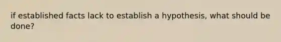 if established facts lack to establish a hypothesis, what should be done?