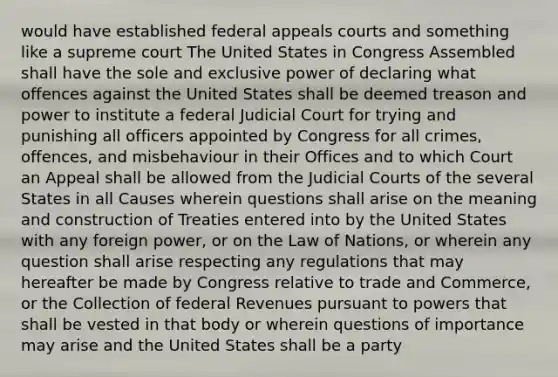 would have established federal appeals courts and something like a supreme court The United States in Congress Assembled shall have the sole and exclusive power of declaring what offences against the United States shall be deemed treason and power to institute a federal Judicial Court for trying and punishing all officers appointed by Congress for all crimes, offences, and misbehaviour in their Offices and to which Court an Appeal shall be allowed from the Judicial Courts of the several States in all Causes wherein questions shall arise on the meaning and construction of Treaties entered into by the United States with any foreign power, or on the Law of Nations, or wherein any question shall arise respecting any regulations that may hereafter be made by Congress relative to trade and Commerce, or the Collection of federal Revenues pursuant to powers that shall be vested in that body or wherein questions of importance may arise and the United States shall be a party