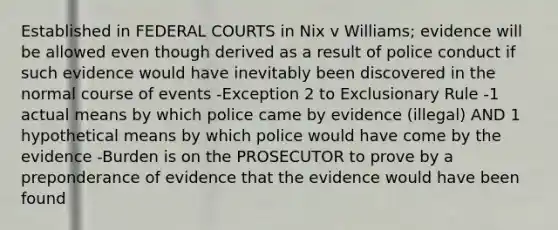 Established in FEDERAL COURTS in Nix v Williams; evidence will be allowed even though derived as a result of police conduct if such evidence would have inevitably been discovered in the normal course of events -Exception 2 to Exclusionary Rule -1 actual means by which police came by evidence (illegal) AND 1 hypothetical means by which police would have come by the evidence -Burden is on the PROSECUTOR to prove by a preponderance of evidence that the evidence would have been found