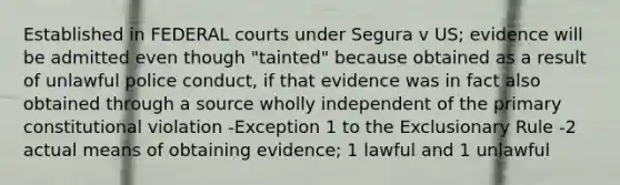 Established in FEDERAL courts under Segura v US; evidence will be admitted even though "tainted" because obtained as a result of unlawful police conduct, if that evidence was in fact also obtained through a source wholly independent of the primary constitutional violation -Exception 1 to the Exclusionary Rule -2 actual means of obtaining evidence; 1 lawful and 1 unlawful