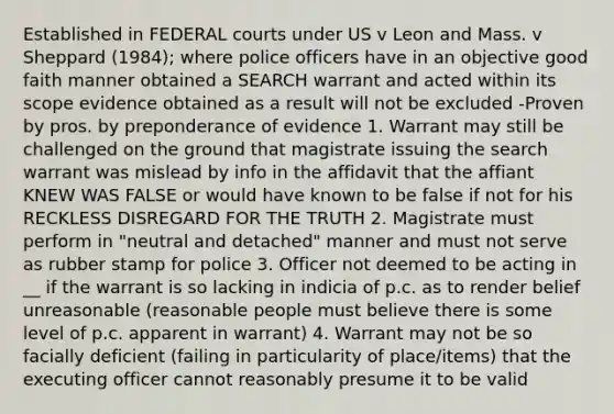 Established in FEDERAL courts under US v Leon and Mass. v Sheppard (1984); where police officers have in an objective good faith manner obtained a SEARCH warrant and acted within its scope evidence obtained as a result will not be excluded -Proven by pros. by preponderance of evidence 1. Warrant may still be challenged on the ground that magistrate issuing the search warrant was mislead by info in the affidavit that the affiant KNEW WAS FALSE or would have known to be false if not for his RECKLESS DISREGARD FOR THE TRUTH 2. Magistrate must perform in "neutral and detached" manner and must not serve as rubber stamp for police 3. Officer not deemed to be acting in __ if the warrant is so lacking in indicia of p.c. as to render belief unreasonable (reasonable people must believe there is some level of p.c. apparent in warrant) 4. Warrant may not be so facially deficient (failing in particularity of place/items) that the executing officer cannot reasonably presume it to be valid