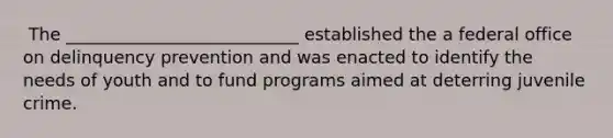 ​ The ___________________________ established the a federal office on delinquency prevention and was enacted to identify the needs of youth and to fund programs aimed at deterring juvenile crime.