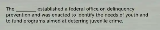 ​The _________ established a federal office on delinquency prevention and was enacted to identify the needs of youth and to fund programs aimed at deterring juvenile crime.