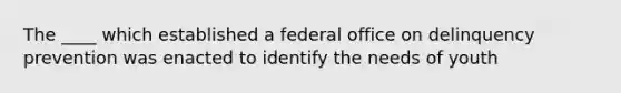 The ____ which established a federal office on delinquency prevention was enacted to identify the needs of youth