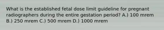 What is the established fetal dose limit guideline for pregnant radiographers during the entire gestation period? A.) 100 mrem B.) 250 mrem C.) 500 mrem D.) 1000 mrem