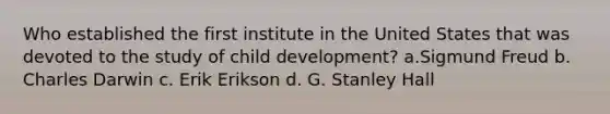 Who established the first institute in the United States that was devoted to the study of child development? a.Sigmund Freud b. Charles Darwin c. Erik Erikson d. G. Stanley Hall