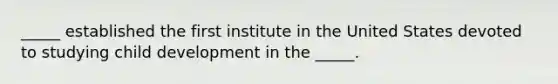 _____ established the first institute in the United States devoted to studying child development in the _____.