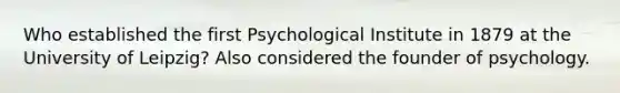 Who established the first Psychological Institute in 1879 at the University of Leipzig? Also considered the founder of psychology.