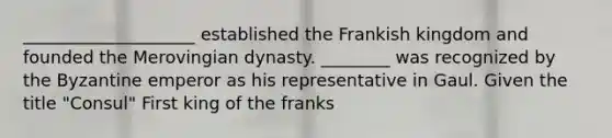 ____________________ established the Frankish kingdom and founded the Merovingian dynasty. ________ was recognized by the Byzantine emperor as his representative in Gaul. Given the title "Consul" First king of the franks