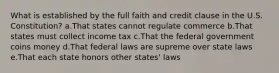 What is established by the full faith and credit clause in the U.S. Constitution? a.That states cannot regulate commerce b.That states must collect income tax c.That the federal government coins money d.That federal laws are supreme over state laws e.That each state honors other states' laws