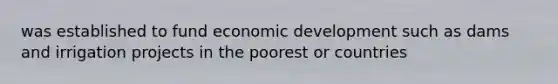 was established to fund economic development such as dams and irrigation projects in the poorest or countries