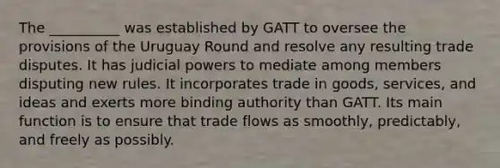 The __________ was established by GATT to oversee the provisions of the Uruguay Round and resolve any resulting trade disputes. It has judicial powers to mediate among members disputing new rules. It incorporates trade in goods, services, and ideas and exerts more binding authority than GATT. Its main function is to ensure that trade flows as smoothly, predictably, and freely as possibly.