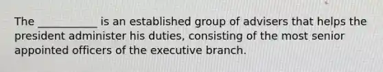 The ___________ is an established group of advisers that helps the president administer his duties, consisting of the most senior appointed officers of the executive branch.