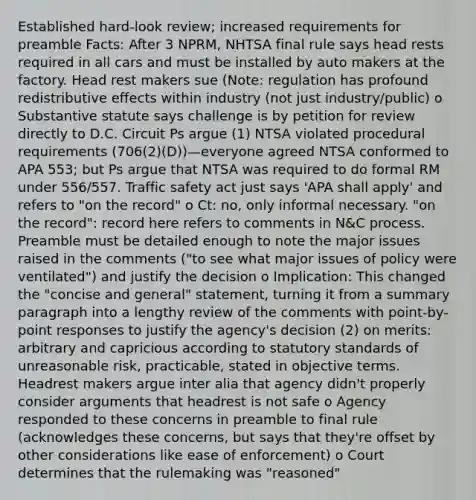 Established hard-look review; increased requirements for preamble Facts: After 3 NPRM, NHTSA final rule says head rests required in all cars and must be installed by auto makers at the factory. Head rest makers sue (Note: regulation has profound redistributive effects within industry (not just industry/public) o Substantive statute says challenge is by petition for review directly to D.C. Circuit Ps argue (1) NTSA violated procedural requirements (706(2)(D))—everyone agreed NTSA conformed to APA 553; but Ps argue that NTSA was required to do formal RM under 556/557. Traffic safety act just says 'APA shall apply' and refers to "on the record" o Ct: no, only informal necessary. "on the record": record here refers to comments in N&C process. Preamble must be detailed enough to note the major issues raised in the comments ("to see what major issues of policy were ventilated") and justify the decision o Implication: This changed the "concise and general" statement, turning it from a summary paragraph into a lengthy review of the comments with point-by-point responses to justify the agency's decision (2) on merits: arbitrary and capricious according to statutory standards of unreasonable risk, practicable, stated in objective terms. Headrest makers argue inter alia that agency didn't properly consider arguments that headrest is not safe o Agency responded to these concerns in preamble to final rule (acknowledges these concerns, but says that they're offset by other considerations like ease of enforcement) o Court determines that the rulemaking was "reasoned"