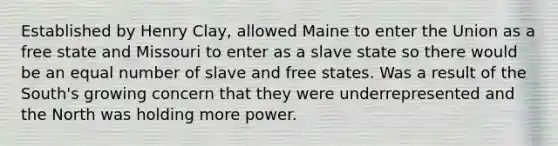 Established by Henry Clay, allowed Maine to enter the Union as a free state and Missouri to enter as a slave state so there would be an equal number of slave and free states. Was a result of the South's growing concern that they were underrepresented and the North was holding more power.