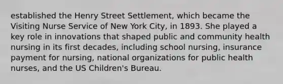 established the Henry Street Settlement, which became the Visiting Nurse Service of New York City, in 1893. She played a key role in innovations that shaped public and community health nursing in its first decades, including school nursing, insurance payment for nursing, national organizations for public health nurses, and the US Children's Bureau.