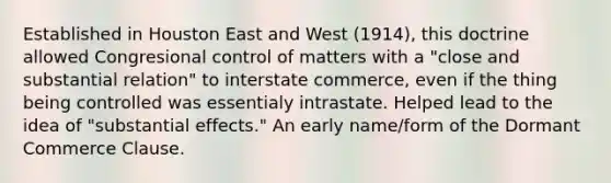 Established in Houston East and West (1914), this doctrine allowed Congresional control of matters with a "close and substantial relation" to interstate commerce, even if the thing being controlled was essentialy intrastate. Helped lead to the idea of "substantial effects." An early name/form of the Dormant Commerce Clause.