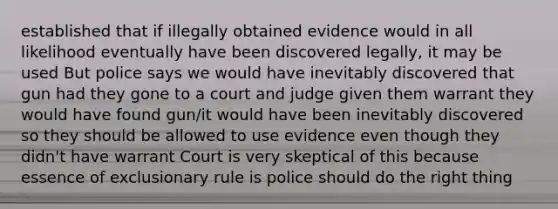 established that if illegally obtained evidence would in all likelihood eventually have been discovered legally, it may be used But police says we would have inevitably discovered that gun had they gone to a court and judge given them warrant they would have found gun/it would have been inevitably discovered so they should be allowed to use evidence even though they didn't have warrant Court is very skeptical of this because essence of exclusionary rule is police should do the right thing