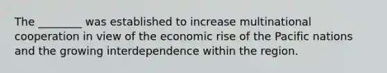 The ________ was established to increase multinational cooperation in view of the economic rise of the Pacific nations and the growing interdependence within the region.