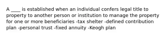 A ____ is established when an individual confers legal title to property to another person or institution to manage the property for one or more beneficiaries -tax shelter -defined contribution plan -personal trust -fixed annuity -Keogh plan