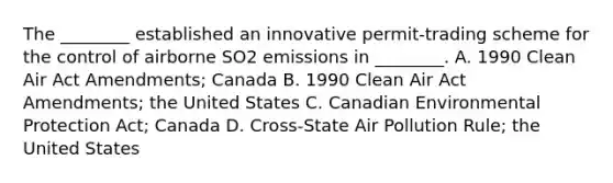 The ________ established an innovative permit-trading scheme for the control of airborne SO2 emissions in ________. A. 1990 Clean Air Act Amendments; Canada B. 1990 Clean Air Act Amendments; the United States C. Canadian Environmental Protection Act; Canada D. Cross-State Air Pollution Rule; the United States