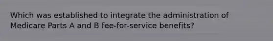 Which was established to integrate the administration of Medicare Parts A and B fee-for-service benefits?