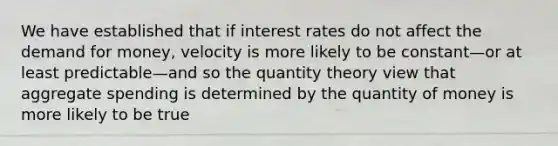 We have established that if interest rates do not affect the demand for money, velocity is more likely to be constant—or at least predictable—and so the quantity theory view that aggregate spending is determined by the quantity of money is more likely to be true