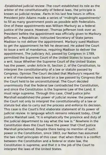 -Established judicial review -The court established its role as the arbiter of the constitutionality of federal laws, the principle is known as judicial review. -Facts In his last few hours in office, President John Adams made a series of "midnight appointments" to fill as many government posts as possible with Federalists. One of these appointments was William Marbury as a federal justice of the peace. However, Thomas Jefferson took over as President befdre the appointment was officially given to Marbury. Jefferson, a Republican, instructed Secretary of State James Madison to not deliver the appointment. Marbury sued Madison to get the appointment he felt he deserved. He asked the Court to issue a writ of mandamus, requiring Madison to deliver the appointment. The Judiciary Act, passed by Congress in 1789, permitted the Supreme Court of the United States to issue such a writ. Issue Whether the Supreme Court of the United States has the power, under Article III, Section 2, of the Constitution, to interpret the constitutionality of a law or statute passed by Congress. Opinion The Court decided that Marbury's request for a writ of mandamus was based on a law passed by Congress that the Court held to be unconstitutional. The Court decided unanimously that the federal law contradicted the Constitution, and since the Constitution is the Supreme Law of the Land, it must reign supreme. Through this case, Chief Justice John Marshall established the power of judicial review: the power of the Court not only to interpret the constitutionality of a law or statute but also to carry out the process and enforce its decision. This case is the Court's first elaborate statement of its power of judicial review. In language which remains relevant today, Chief Justice Marshall said, "It is emphatically the province and duty of the judicial department to say what the law is." Nowhere in the Constitution does the Court have the power that Chief Justice Marshall proclaimed. Despite there being no mention of such power in the Constitution, since 1803, our Nation has assumed the two chief principles of this case: that when there is a conflict between the Constitution and a federal or state law, the Constitution is supreme; and that it is the job of the Court to interpret the laws of the United States.