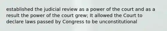 established the judicial review as a power of the court and as a result the power of the court grew; It allowed the Court to declare laws passed by Congress to be unconstitutional