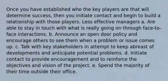 Once you have established who the key players are that will determine success, then you initiate contact and begin to build a relationship with those players. Less effective managers a. Are able to stay in touch with what is really going on through face-to-face interactions. b. Announce an open door policy and encourage others to see them when a problem or issue comes up. c. Talk with key stakeholders in attempt to keep abreast of developments and anticipate potential problems. d. Initiate contact to provide encouragement and to reinforce the objectives and vision of the project. e. Spend the majority of their time outside their office.