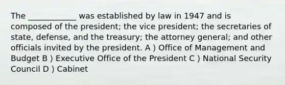 The ____________ was established by law in 1947 and is composed of the president; the vice president; the secretaries of state, defense, and the treasury; the attorney general; and other officials invited by the president. A）Office of Management and Budget B）Executive Office of the President C）National Security Council D）Cabinet