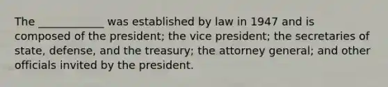 The ____________ was established by law in 1947 and is composed of the president; the vice president; the secretaries of state, defense, and the treasury; the attorney general; and other officials invited by the president.