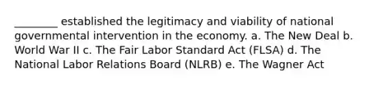 ________ established the legitimacy and viability of national governmental intervention in the economy. a. The New Deal b. World War II c. The Fair Labor Standard Act (FLSA) d. The National Labor Relations Board (NLRB) e. The Wagner Act